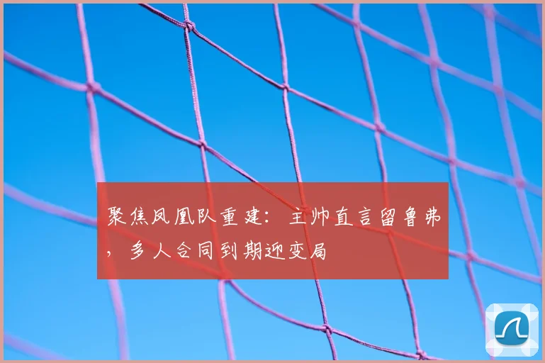 聚焦凤凰队重建：主帅直言留鲁弗，多人合同到期迎变局