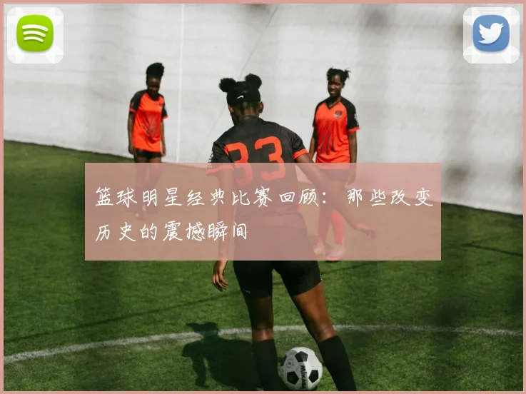 篮球明星经典比赛回顾：那些改变历史的震撼瞬间