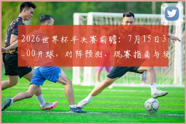 2026世界杯半决赛前瞻：7月15日3_00开球，对阵预测、观赛指南与场馆全解析