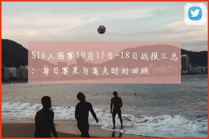S16入围赛10月15日-18日战报汇总：每日赛果与高光时刻回顾