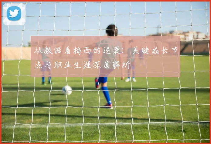 从数据看梅西的逆袭：关键成长节点与职业生涯深度解析