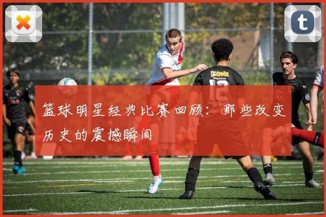 篮球明星经典比赛回顾：那些改变历史的震撼瞬间