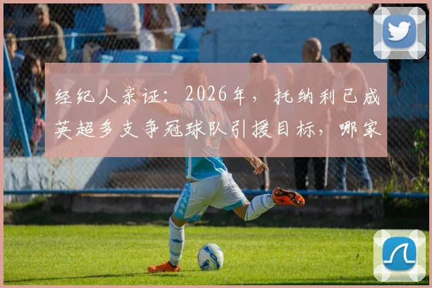 经纪人亲证:2026年,托纳利已成英超多支争冠球队引援目标,哪家战术体系最适合他?