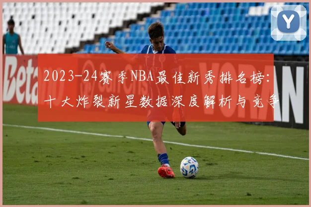 2023-24赛季NBA最佳新秀排名榜：十大炸裂新星数据深度解析与竞争格局预测