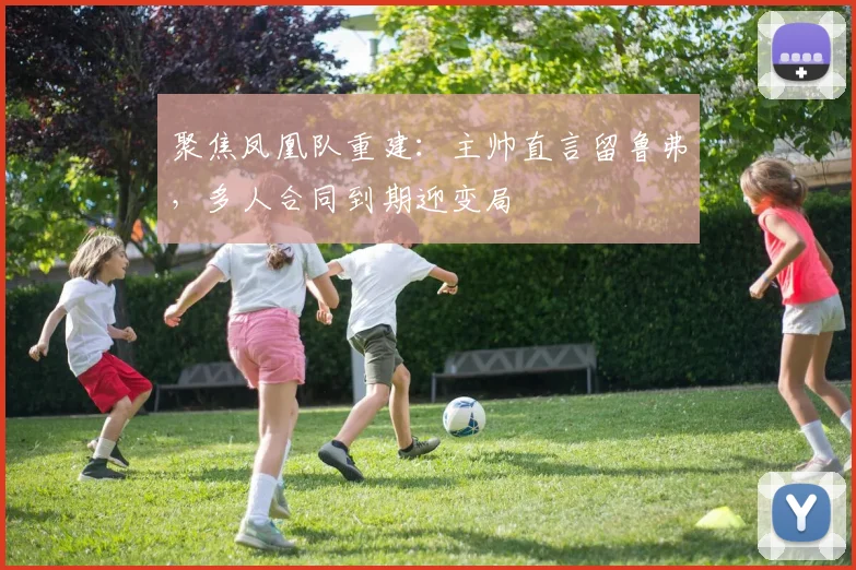 聚焦凤凰队重建：主帅直言留鲁弗，多人合同到期迎变局