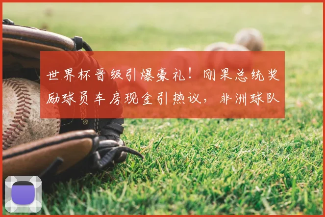 世界杯晋级引爆豪礼!刚果总统奖励球员车房现金引热议,非洲球队奖励政策解读